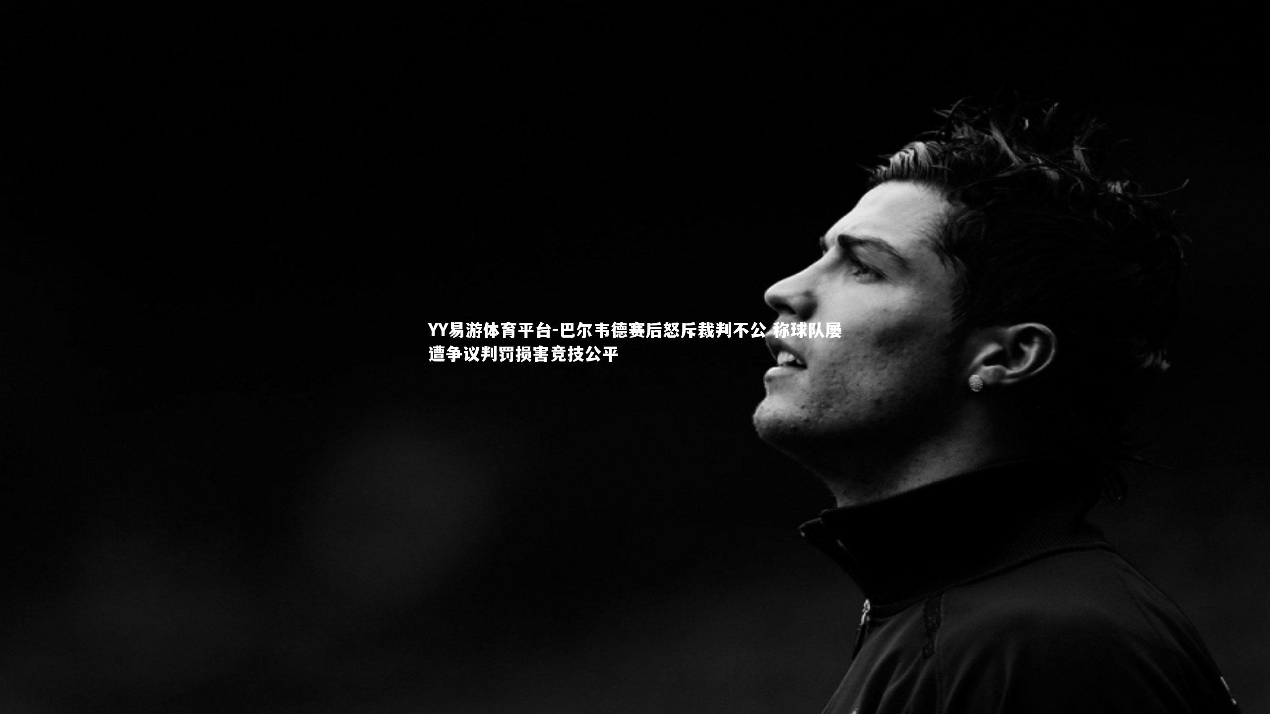 YY易游体育平台-巴尔韦德赛后怒斥裁判不公 称球队屡遭争议判罚损害竞技公平